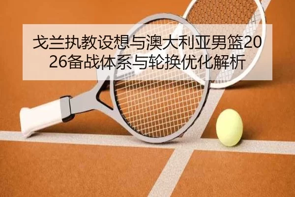 戈兰执教设想与澳大利亚男篮2026备战体系与轮换优化解析