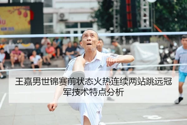 王嘉男世锦赛前状态火热连续两站跳远冠军技术特点分析